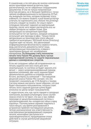 К сожалению, и по сей день во многих компаниях
возле принтеров можно встретить горы
распечатанных, но не забранных сотрудниками
документов. И это не только потраченные
впустую ресурсы, но и большая проблема с точки
зрения конфиденциальности материалов. В PwC
мы внедрили систему, которая позволяет этого
избежать. Ее можно назвать «card-based printing»
(«печать по карточкам») или «follow me printing»
(«печать следует за мной»). Ее смысл прост:
сотрудник посылает задание на виртуальный
принтер, после чего может распечатать его на
любом аппарате на любом этаже. Для
авторизации на конкретном принтере
используется тот же пропуск, который сотрудник
использует для прохода в офис. Только после
авторизации на принтере (для этого обычно
требуется интеграция с Microsoft Active Directory)
задание идёт на печать. Это увеличивает
информационную безопасность сервиса печати,
ведь распечатать документы могут лишь
авторизованные пользователи, а рядом с
принтерами больше нет незабранных
материалов. По большому счету технологии
печати типа Follow Me должны быть частью
корпоративной системы по защите персональных
данных и коммерческих секретов.
Если же сотрудник забыл об отправленном на
печать задании или оно стало для него
неактуальным, то система не будет хранить его
вечно — через запрограммированный период
времени (например, два часа) задание будет
автоматически удалено из очереди печати.
Кстати, эксперты из компаний — поставщиков
решений класса Follow Me считают, что это
позволяет сэкономить до 15% бумаги и тонера.
Систему можно настроить таким образом, что она
будет показывать пользователю, сколько стоит
печать этого задания (данная сумма будет
отнесена на центр затрат пользователя).
К недостаткам, или, как часто говорят в западных
компаниях, вызовам (challenges) таких систем
можно отнести тот факт, что как и при любом
переходе от децентрализованной системы к
централизованной, мы «кладем все яйца в одну
корзину». Поэтому важно заранее подумать о
таких вещах, как время реагирования и
устранения проблем поставщиком решения,
четкое разграничение зон ответственности,
кластеризация (резервирование) серверов
печати, мониторинг доступности и
производительности, продумывание плана
действий в случае длительной аварийной
ситуации.
Печать под
контролем
Управление
печатью как
сервисом
9
cargocollective.com
 