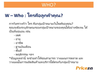 การวิเคราะห์ว่า ใคร คือกลุ่มเป้าหมายเว็บไซต์ของคุณ?
คุณจะต้องระบุลักษณะของกลุ่มเป้าหมายของคุณได้อย่างชัดเจน ได้
เป็ นที่แน่นอน เช่น
- เพั
- อายุ
- อาชีพ
- ฐานเงินเดือน
- พื้นที่
- พฤติกรรม ฯลฯ
*ข้อมูลเหล่านี้ จะช่วยทาให้คุณสามารถ วางแผนการตลาด และ
วางแผนในการผลิตสินค้าและบริการได้ตรงกับกลุ่มเป้าหมาย
W – Who : ใครคือลูกค้าคุณ?
WHO?
 