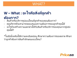 W – What : อะไรคือสิ่งที่ลูกค้า
ต้องการ?
- สินค้าหรือบริการรูปแบบไหนที่ลูกค้าของคุณต้องการ?
- คุณก็ควรที่จะสามารถตอบสนองความต้องการของลูกค้าคุณได้
- อะไรที่จะสร ้างความแตกต่างให้กับสินค้าหรือบริการของคุณจากคู่แข่ง
คุณได้?
*ในข้อนี้จะต้องใช้ความละเอียดอ่อน ัึกษาความต้องการของตลาด ัึกษา
ว่าลูกค้าต้องการสินค้าลักษณะแบบไหน?
WHAT?
 