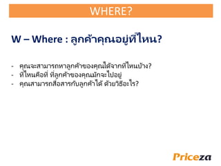 - คุณจะสามารถหาลูกค้าของคุณได้จากที่ไหนบ้าง?
- ที่ไหนคือที่ ที่ลูกค้าของคุณมักจะไปอยู่
- คุณสามารถสื่อสารกับลูกค้าได้ด้วยวิธีอะไร?
W – Where : ลูกค้าคุณอยู่ที่ไหน?
WHERE?
 