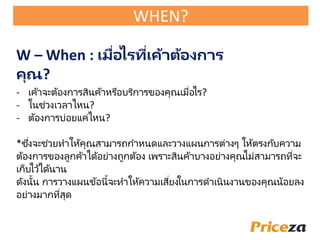 - เค้าจะต้องการสินค้าหรือบริการของคุณเมื่อไร?
- ในช่วงเวลาไหน?
- ต้องการบ่อยแค่ไหน?
*ซึ่งจะช่วยทาให้คุณสามารถกาหนดและวางแผนการต่างๆ ให้ตรงกับความ
ต้องการของลูกค้าได้อย่างถูกต้อง เพราะสินค้าบางอย่างคุณไม่สามารถที่จะ
เก็บไว้ได้นาน
ดังนั้น การวางแผนข้อนี้จะทาให้ความเสี่ยงในการดาเนินงานของคุณน้อยลง
อย่างมากที่สุด
W – When : เมื่อไรที่เค้าต้องการ
คุณ?
WHEN?
 