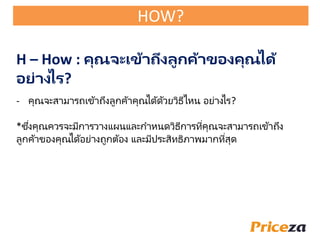 - คุณจะสามารถเข้าถึงลูกค้าคุณได้ด้วยวิธีไหน อย่างไร?
*ซึ่งคุณควรจะมีการวางแผนและกาหนดวิธีการที่คุณจะสามารถเข้าถึง
ลูกค้าของคุณได้อย่างถูกต้อง และมีประสิทธิภาพมากที่สุด
H – How : คุณจะเข้าถึงลูกค้าของคุณได้
อย่างไร?
HOW?
 