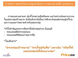 การมองตามสายตา ผู้บริโภคผ่านสื่อดิจิตอล และวิเคราะห์เฉพาะเจาะจง
ในแต่ละกลุ่มเป้าหมาย จึงเป็ นสิ่งจาเป็ นในการัึกษาถึงพฤติกรรมผู้บริโภค
และวางแผนการตลาดสาหรับแต่ละกลุ่ม
*หัวใจสาคัญของการสื่อสารไปยังกลุ่มต่างๆ นั้นอยู่ที่
- คอนเทนต์มีหลายรูปแบบ
- คอนเทนต์ที่มีคุณภาพมากขึ้น
*โดยสื่อสาร*
“ตรงกลุ่มเป้ าหมาย” “ตรงใจผู้รับสื่อ” และเน้น “เลือกใช้
แพลทฟอร ์มให้เหมาะสม”
ปี 2560 การตลาดวิ่งตาม Digital สื่อสาร >> ตรงกลุ่ม ตรงใจ ถูกช่องทาง
 