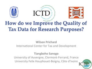 How do we Improve the Quality of
Tax Data for Research Purposes?	
		
Wilson	Prichard	
Interna(onal	Center	for	Tax	and	Development	
	
Tiangboho	Sanogo	
University	of	Auvergne,	Clermont-Ferrand,	France	
University	Felix	Houphouet-Boigny,	Côte	d’Ivoire	
	
 