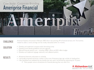 Case Study: Corporate Branding
Ameriprise Financial
CHALLENGE American Express announced in February 2005 that it was spinning off its financial services unit. The business
needed to select a name and logo and be mostly rebranded within six months.
SOLUTION • Develop and implement company-wide rebranding survey
• Develop brand identity guidelines and train agencies
• Rebrand financial advisory unit – including 3,000+ offices and $35 million budget
• Develop and implement signage, stationery and collateral systems
RESULTS • All planned elements rebranded on schedule
• I personally proposed and drove creation of the iconic Ameriprise logo sign outside its headquarters
• I also developed and validated the key benefit that was used in all Ameriprise advertising for 10 years:
✓ More people come to Ameriprise for financial planning than any other firm
 