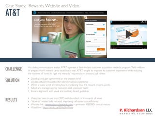 Case Study: Rewards Website and Video
AT&T
c
CHALLENGE As a telecommunications leader, AT&T operates a best-in-class customer acquisition rewards program. With millions
of prepaid Visa® reward cards issued each year, AT&T sought to improve its customer experience while reducing
the number of “how do I get my rewards” inquiries to its inbound call center.
SOLUTION • Develop and gain agreement on the creative brief
• Update att.com/rewardcenter site to improve experience
• Write a video script and storyboard, explaining how the reward process works
• Select and manage agency resources and voiceover talent
• Ensure alignment with visual and auditory brand guidelines
RESULTS • Video has been in use since 2015 with hundreds of thousands of views
• “How-to” related calls reduced, improving call center cost efficiency
• Website link: www.att.com/rewardcenter – generates 600,000+ annual visitors
• Video link: https://youtu.be/5SVbSfnWjvw
 