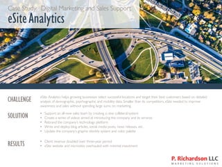 Case Study: Digital Marketing and Sales Support
eSiteAnalytics
CHALLENGE eSite Analytics helps growing businesses select successful locations and target their best customers based on detailed
analysis of demographic, psychographic and mobility data. Smaller than its competitors, eSite needed to improve
awareness and sales without spending large sums on marketing.
SOLUTION • Support an all-new sales team by creating a new collateral system
• Create a series of videos aimed at introducing the company and its services
• Rebrand the company’s technology platform
• Write and deploy blog articles, social media posts, news releases, etc.
• Update the company’s graphic identity system and color palette
RESULTS • Client revenue doubled over three-year period
• eSite website and microsites overhauled with minimal investment
 
