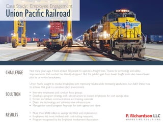 Case Study: Employee Engagement
Union PacificRailroad
CHALLENGE Not many years ago, it took at least 10 people to operate a freight train. Thanks to technology and safety
improvements, that number has steadily dropped. But the public’s gain from lower freight costs also means fewer
jobs for unionized employees.
Union Pacific sought to involve employees with improving results while increasing satisfaction, but didn’t know how
to achieve that goal in a sensitive labor environment.
SOLUTION • Interview employees and conduct focus groups
• Develop a program strategy and rules structure to reward employees for cost savings ideas
• Create and deliver communications and training materials
• Direct the technology and administrative infrastructure
• Manage the overall program financials for both agency and client
RESULTS • More than $100 million in savings identified and implemented
• Employees felt more involved with cost-cutting measures
• Program recognized by the Employee Involvement Association
 