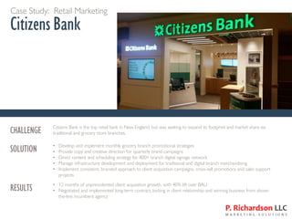 Case Study: Retail Marketing
Citizens Bank
CHALLENGE Citizens Bank is the top retail bank in New England, but was seeking to expand its footprint and market share via
traditional and grocery store branches.
SOLUTION • Develop and implement monthly grocery branch promotional strategies
• Provide copy and creative direction for quarterly brand campaigns
• Direct content and scheduling strategy for 800+ branch digital signage network
• Manage infrastructure development and deployment for traditional and digital branch merchandising
• Implement consistent, branded approach to client acquisition campaigns, cross-sell promotions and sales support
projects
RESULTS • 12 months of unprecedented client acquisition growth, with 40% lift over BAU
• Negotiated and implemented long-term contract, locking in client relationship and winning business from above-
the-line incumbent agency
 