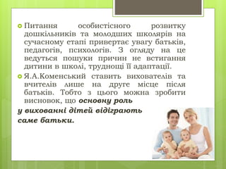  Питання особистісного розвитку
дошкільників та молодших школярів на
сучасному етапі привертає увагу батьків,
педагогів, психологів. З огляду на це
ведуться пошуки причин не встигання
дитини в школі, труднощі її адаптації.
 Я.А.Коменський ставить вихователів та
вчителів лише на друге місце після
батьків. Тобто з цього можна зробити
висновок, що основну роль
у вихованні дітей відіграють
саме батьки.
 