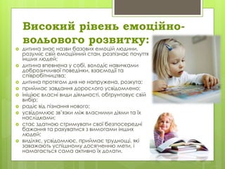 Високий рівень емоційно-
вольового розвитку:
 дитина знає назви базових емоцій людини,
розуміє свій емоційний стан, розпізнає почуття
інших людей;
 дитина впевнена у собі, володіє навичками
доброзичливої поведінки, взаємодії та
співробітництва;
 дитина протягом дня не напружена, розкута;
 приймає завдання дорослого усвідомлено;
 ініціює власні види діяльності, обґрунтовує свій
вибір;
 радіє від пізнання нового;
 усвідомлює зв’язки між власними діями та їх
наслідками;
 стає здатною стримувати свої безпосередні
бажання та рахуватися з вимогами інших
людей;
 виділяє, усвідомлює, приймає труднощі, які
заважають успішному досягненню мети, і
намагається сама активно їх долати.
 