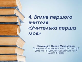 4. Вплив першого
вчителя
«Учителька перша
моя»
Науменко Олена Миколаївна
Практичний психолог вищої категорії
ДНЗ № 111 Деснянського району
міста Києва
 