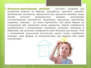  Візуально-просторовий інтелект - інтелект, задіяний для
розуміння картин та образів, передбачає здатність уявляти,
машинально малювати, працювати над проектом дизайну тощо.
Даний інтелект розвивається шляхом загострення
сенсомоторного сприйняття. Художник, скульптор, архітектор,
садівник, інженер - усі вони переносять свої уявні образи на
створювані або змінювані ними предмети. Зорові сприйняття
комбінуються з попередніми знаннями, досвідом, емоціями й
образами, що дозволяє створювати нове бачення для інших. Учні
з розвиненим візуальним інтелектом здатні тонко сприймати
кольори, лінії, форми та взаємозв'язки, що існують між цими
елементами.
 