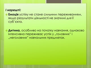 І нарешті:
 Емоція успіху не стане сильним переживанням,
якщо результати діяльності не значимі для її
суб`єкта.
 Дитина, особливо на початку навчання, однаково
інтенсивно переживає успіх у „головних” і
„неголовних” навчальних предметах.
 