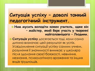 Ситуація успіху – доволі тонкий
педагогічний інструмент.
 Ним мусить володіти кожен учитель, адже він
– майстер, який бере участь у творенні
найголовнішого – Людини.
 Ситуація успіху досягається тоді, коли сама
дитина визначає цей результат як успіх.
Усвідомлення ситуації успіху самим учнем,
розуміння її значимості виникає у школяра
після здолання своєї боязкості, невміння,
незнання, психологічного враження та інших
видів труднощів.
 