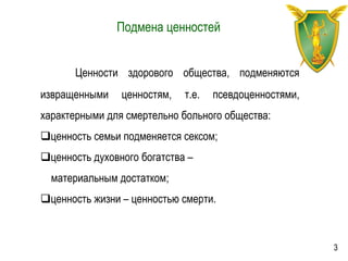Подмена ценностей
Ценности здорового общества, подменяются
извращенными ценностям, т.е. псевдоценностями,
характерными для смертельно больного общества:
ценность семьи подменяется сексом;
ценность духовного богатства –
материальным достатком;
ценность жизни – ценностью смерти.
3
 
