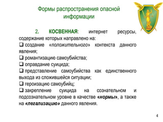 Формы распространения опасной
информации
2. КОСВЕННАЯ: интернет ресурсы,
содержание которых направлено на:
 создание «положительного» контекста данного
явления;
 романтизацию самоубийства;
 оправдание суицида;
 представление самоубийства как единственного
выхода из сложившейся ситуации;
 героизацию самоубийц;
 закрепление суицида на сознательном и
подсознательном уровне в качестве «нормы», а также
на «легализацию» данного явления.
4
 