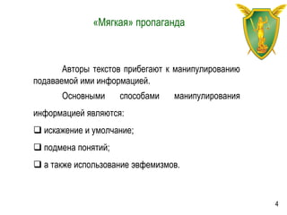 «Мягкая» пропаганда
Авторы текстов прибегают к манипулированию
подаваемой ими информацией.
Основными способами манипулирования
информацией являются:
 искажение и умолчание;
 подмена понятий;
 а также использование эвфемизмов.
4
 
