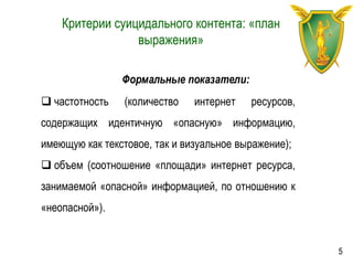Критерии суицидального контента: «план
выражения»
Формальные показатели:
 частотность (количество интернет ресурсов,
содержащих идентичную «опасную» информацию,
имеющую как текстовое, так и визуальное выражение);
 объем (соотношение «площади» интернет ресурса,
занимаемой «опасной» информацией, по отношению к
«неопасной»).
5
 