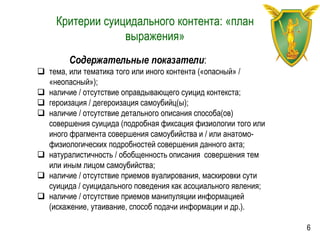 Критерии суицидального контента: «план
выражения»
Содержательные показатели:
 тема, или тематика того или иного контента («опасный» /
«неопасный»);
 наличие / отсутствие оправдывающего суицид контекста;
 героизация / дегероизация самоубийц(ы);
 наличие / отсутствие детального описания способа(ов)
совершения суицида (подробная фиксация физиологии того или
иного фрагмента совершения самоубийства и / или анатомо-
физиологических подробностей совершения данного акта;
 натуралистичность / обобщенность описания совершения тем
или иным лицом самоубийства;
 наличие / отсутствие приемов вуалирования, маскировки сути
суицида / суицидального поведения как асоциального явления;
 наличие / отсутствие приемов манипуляции информацией
(искажение, утаивание, способ подачи информации и др.).
6
 