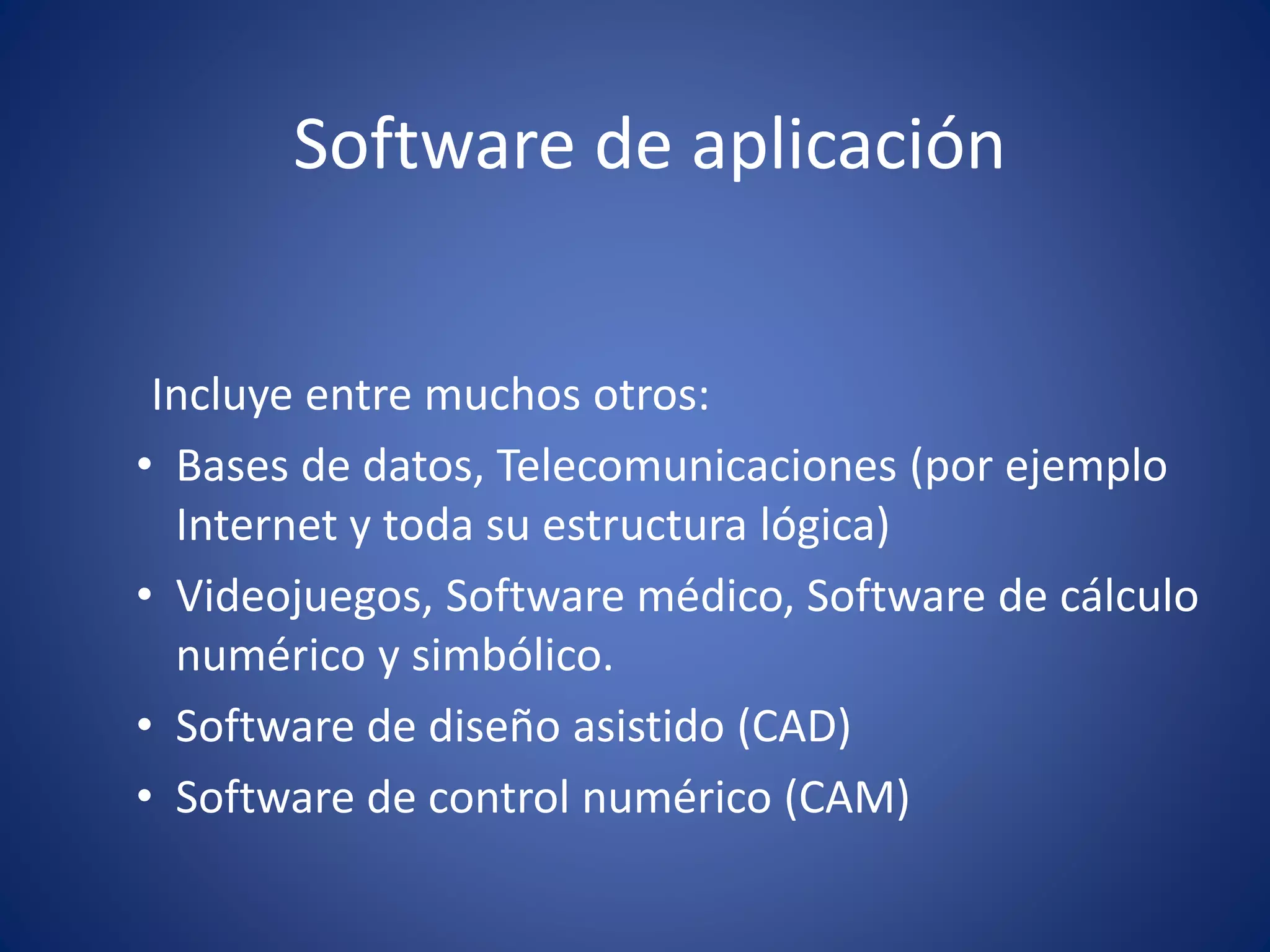 Software de aplicación 
Incluye entre muchos otros: 
• Bases de datos, Telecomunicaciones (por ejemplo 
Internet y toda su estructura lógica) 
• Videojuegos, Software médico, Software de cálculo 
numérico y simbólico. 
• Software de diseño asistido (CAD) 
• Software de control numérico (CAM) 
 