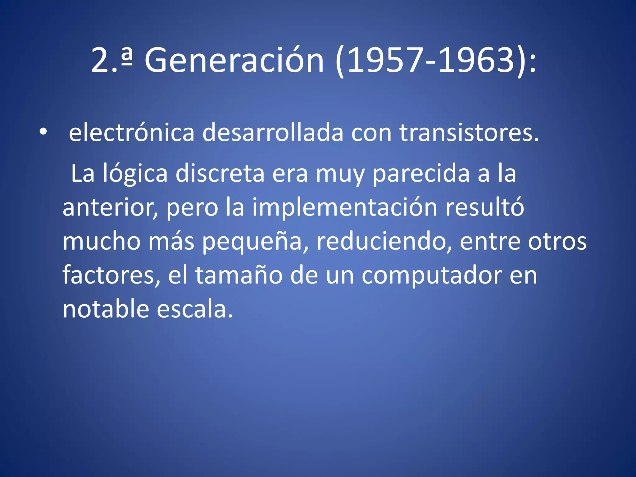 2.ª Generación (1957-1963): 
• electrónica desarrollada con transistores. 
La lógica discreta era muy parecida a la 
anterior, pero la implementación resultó 
mucho más pequeña, reduciendo, entre otros 
factores, el tamaño de un computador en 
notable escala. 
 