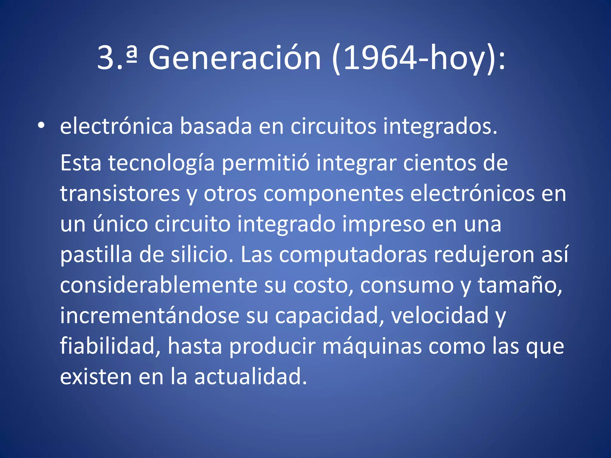 3.ª Generación (1964-hoy): 
• electrónica basada en circuitos integrados. 
Esta tecnología permitió integrar cientos de 
transistores y otros componentes electrónicos en 
un único circuito integrado impreso en una 
pastilla de silicio. Las computadoras redujeron así 
considerablemente su costo, consumo y tamaño, 
incrementándose su capacidad, velocidad y 
fiabilidad, hasta producir máquinas como las que 
existen en la actualidad. 
 