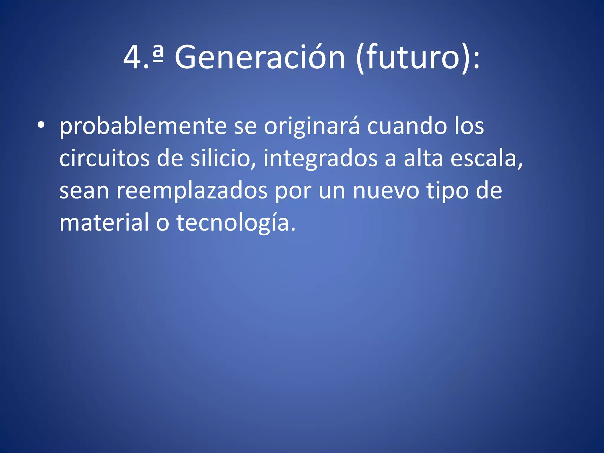4.ª Generación (futuro): 
• probablemente se originará cuando los 
circuitos de silicio, integrados a alta escala, 
sean reemplazados por un nuevo tipo de 
material o tecnología. 
 