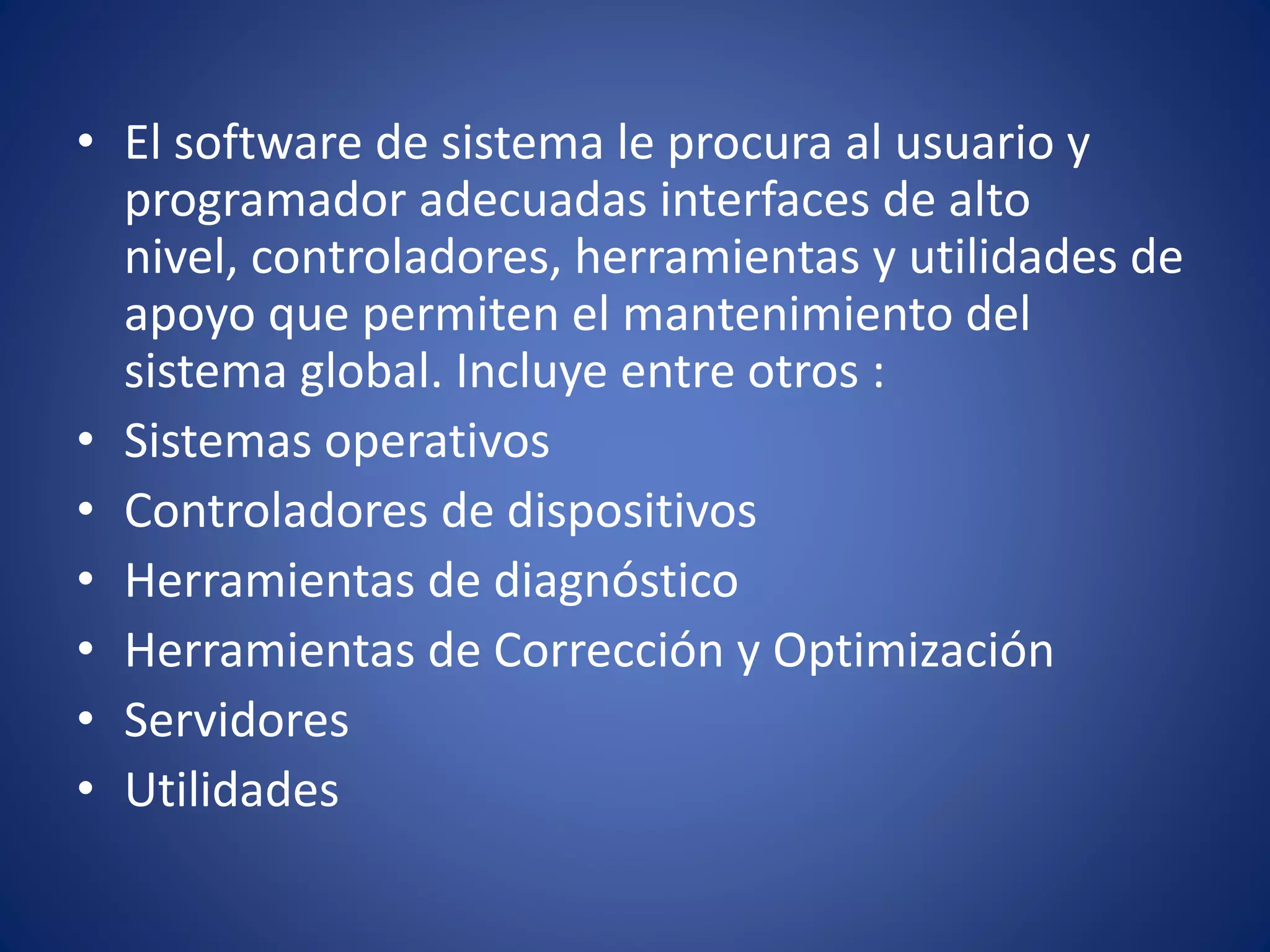 • El software de sistema le procura al usuario y 
programador adecuadas interfaces de alto 
nivel, controladores, herramientas y utilidades de 
apoyo que permiten el mantenimiento del 
sistema global. Incluye entre otros : 
• Sistemas operativos 
• Controladores de dispositivos 
• Herramientas de diagnóstico 
• Herramientas de Corrección y Optimización 
• Servidores 
• Utilidades 
 
