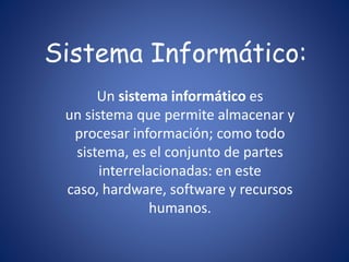 Sistema Informático: 
Un sistema informático es 
un sistema que permite almacenar y 
procesar información; como todo 
sistema, es el conjunto de partes 
interrelacionadas: en este 
caso, hardware, software y recursos 
humanos. 
 