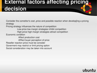 External factors affecting pricing 
decision

    Conisider the cometitor's cost ,price and possible reaction when develop[ing a pricing 
    strategy
    Pricing strategy influences the nature of competition         
                      Low­price low­margin strategies inhibit competition
                      High­price high­margin strategies attract competition
    Economic condition
                        Affect production cost
                        Afffect buyer perception of price
    Reseller reaction price must be consider
    Goverment may restrict or limit pricing option
    Social consideration mey be taken into account




                                                 
 