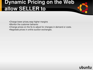Dynamic Pricing on the Web 
allow SELLER to

    ●Charge lower prices,reap higher margins
    ●Monitor the customer behavior

    ●Change prices on the fly to adjust for changes in demand or costs.

    ●Negotiate prices in online auction exchanges.




                                            
 