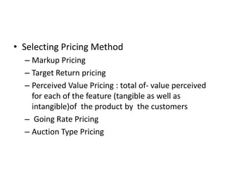 Selecting Pricing Method,[object Object],Markup Pricing ,[object Object],Target Return pricing ,[object Object],Perceived Value Pricing : total of- value perceived for each of the feature (tangible as well as intangible)of  the product by  the customers,[object Object], Going Rate Pricing,[object Object],Auction Type Pricing ,[object Object]