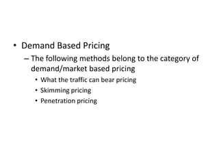Demand Based Pricing,[object Object],The following methods belong to the category of demand/market based pricing,[object Object],What the traffic can bear pricing ,[object Object],Skimming pricing,[object Object],Penetration pricing ,[object Object]