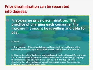 First-degree price discrimination. The practice of charging each consumer the maximum amount he is willing and able to pay.   Example: 1. The manager of Suez Canal charges different prices to different ships depending on their cargo, alternative routes, and other characteristics.  2. Also on the sale of both new and used cars. People will pay different prices for cars with identical features, and the salesperson must attempt to gauge the maximum price at which the car can be sold. This type of price discrimination often includes a bargaining aspect, where the consumer attempts to negotiate a lower price. Price discrimination  can be separated into degrees: 