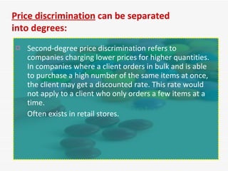 Second-degree price discrimination refers to companies charging lower prices for higher quantities. In companies where a client orders in bulk and is able to purchase a high number of the same items at once, the client may get a discounted rate. This rate would not apply to a client who only orders a few items at a time.  Often exists in retail stores. Price discrimination  can be separated into degrees: 
