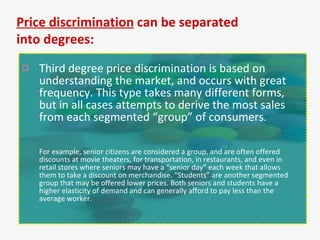 Third degree price discrimination is based on understanding the market, and occurs with great frequency. This type takes many different forms, but in all cases attempts to derive the most sales from each segmented “group” of consumers .  For example, senior citizens are considered a group, and are often offered discounts at movie theaters, for transportation, in restaurants, and even in retail stores where seniors may have a “senior day” each week that allows them to take a discount on merchandise. “Students” are another segmented group that may be offered lower prices. Both seniors and students have a higher elasticity of demand and can generally afford to pay less than the average worker. Price discrimination  can be separated into degrees: 