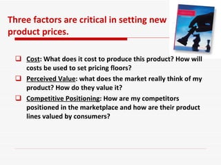 Cost : What does it cost to produce this product? How will costs be used to set pricing floors?  Perceived Value : what does the market really think of my product? How do they value it?  Competitive Positioning : How are my competitors positioned in the marketplace and how are their product lines valued by consumers?  Three factors are critical in setting new product prices. 