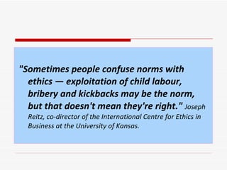 "Sometimes people confuse norms with ethics — exploitation of child labour, bribery and kickbacks may be the norm, but that doesn't mean they're right."   Joseph Reitz, co-director of the International Centre for Ethics in Business at the University of Kansas.   