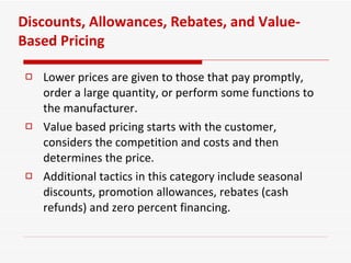 Discounts, Allowances, Rebates, and Value-Based Pricing Lower prices are given to those that pay promptly, order a large quantity, or perform some functions to the manufacturer. Value based pricing starts with the customer, considers the competition and costs and then determines the price. Additional tactics in this category include seasonal discounts, promotion allowances, rebates (cash refunds) and zero percent financing. 