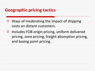 Geographic pricing tactics Ways of moderating the impact of shipping costs on distant customers. Includes FOB origin pricing, uniform delivered pricing, zone pricing, freight absorption pricing, and basing point pricing. 