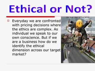Everyday we are confronted with pricing decisions where the ethics are complex. As individual we speak to our own conscience. But if we are a business how do we identify the ethical dimension across our target market?  Ethical or Not?  
