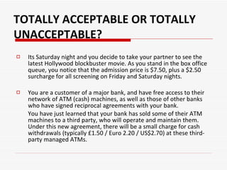 Its Saturday night and you decide to take your partner to see the latest Hollywood blockbuster movie. As you stand in the box office queue, you notice that the admission price is $7.50, plus a $2.50 surcharge for all screening on Friday and Saturday nights.  You are a customer of a major bank, and have free access to their network of ATM (cash) machines, as well as those of other banks who have signed reciprocal agreements with your bank.  You have just learned that your bank has sold some of their ATM machines to a third party, who will operate and maintain them. Under this new agreement, there will be a small charge for cash withdrawals (typically £1.50 / Euro 2.20 / US$2.70) at these third-party managed ATMs.  TOTALLY ACCEPTABLE OR TOTALLY UNACCEPTABLE? 