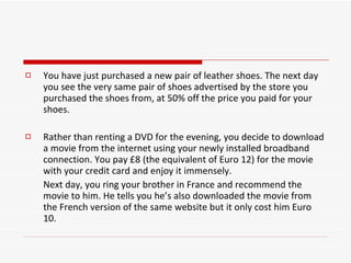 You have just purchased a new pair of leather shoes. The next day you see the very same pair of shoes advertised by the store you purchased the shoes from, at 50% off the price you paid for your shoes. Rather than renting a DVD for the evening, you decide to download a movie from the internet using your newly installed broadband connection. You pay £8 (the equivalent of Euro 12) for the movie with your credit card and enjoy it immensely.  Next day, you ring your brother in France and recommend the movie to him. He tells you he’s also downloaded the movie from the French version of the same website but it only cost him Euro 10. 