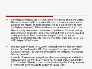 A beverage company has just launched a new brand of mineral water. The water is sourced from a major UK river, the normal public water supply in the region, and has been treated by a public utility to meet the highest standards. This costs the company almost nothing to buy.  The company then subjects the water to additional filtration, adding some minerals and ozone, before marketing it with a foreign sounding name, pictures of Swiss mountains and promoting the water’s scientific and health benefits. The water sells for UK£1.00 / Euro 1.50 / US$1.80 per 500ml bottle. You have just invested in $5,000 in stocks/shares of a recently listed Internet Service Provider (ISP). The company’s prospectus said the funds were sought " to improve and expand the company’s high speed internet network ".  A couple of weeks later you pick up a business newspaper and read an interview with the ISP`s CEO. A price war has just broken out and the CEO is quoted: " Thanks to the company’s recent public listing, we have a `war chest` deep enough to sustain any price war ". 