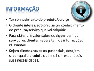 InformaçãoTer conhecimento do produto/serviço O cliente interessado precisa ter conhecimento do produto/serviço que vai adquirirPara obter um valor sobre qualquer bem ou serviço, os clientes necessitam de informações relevantes. Sejam clientes novos ou potenciais, desejam saber qual o produto que melhor responde às suas necessidades.