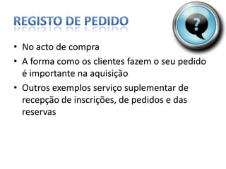 Registo de PedidoNo acto de compraAforma como os clientes fazem o seu pedido é importante na aquisiçãoOutros exemplos serviço suplementar de recepção de inscrições, de pedidos e das reservas
