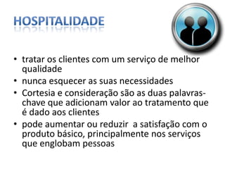 Hospitalidadetratar os clientes com um serviço de melhor qualidadenunca esquecer as suas necessidadesCortesia e consideração são as duas palavras-chave que adicionam valor ao tratamento que é dado aos clientespode aumentar ou reduzir  a satisfação com o produto básico, principalmente nos serviços que englobam pessoas