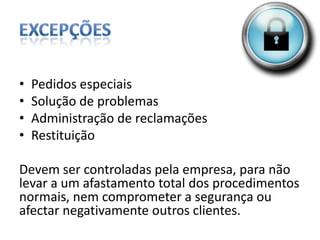 ExcepçõesPedidos especiaisSolução de problemasAdministração de reclamaçõesRestituiçãoDevem ser controladas pela empresa, para não levar a um afastamento total dos procedimentos normais, nem comprometer a segurança ou afectar negativamente outros clientes.