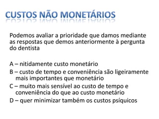 custos não monetáriosPodemos avaliar a prioridade que damos mediante as respostas que demos anteriormente àpergunta do dentistaA – nitidamente custo monetárioB – custo de tempo e conveniência são ligeiramente mais importantes que monetárioC – muito mais sensível ao custo de tempo e conveniência do que ao custo monetárioD – quer minimizar também os custos psíquicos